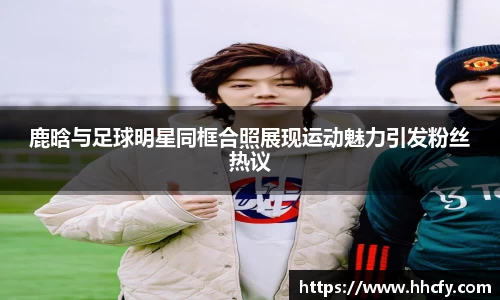 鹿晗与足球明星同框合照展现运动魅力引发粉丝热议